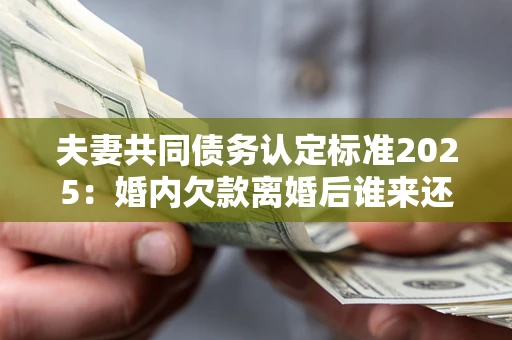 北京夫妻共同债务认定标准2025：婚内欠款离婚后谁来还？